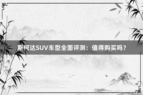 斯柯达SUV车型全面评测：值得购买吗？